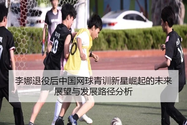 李娜退役后中国网球青训新星崛起的未来展望与发展路径分析
