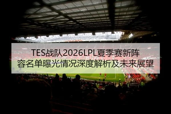 TES战队2026LPL夏季赛新阵容名单曝光情况深度解析及未来展望